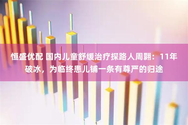 恒盛优配 国内儿童舒缓治疗探路人周翾：11年破冰，为临终患儿铺一条有尊严的归途