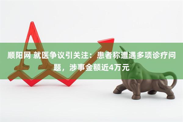 顺阳网 就医争议引关注：患者称遭遇多项诊疗问题，涉事金额近4万元