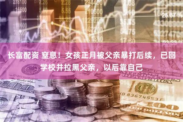 长富配资 窒息！女孩正月被父亲暴打后续，已回学校并拉黑父亲，以后靠自己