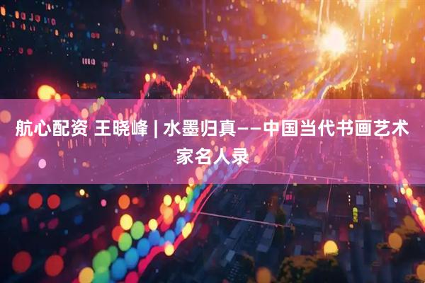 航心配资 王晓峰 | 水墨归真——中国当代书画艺术家名人录