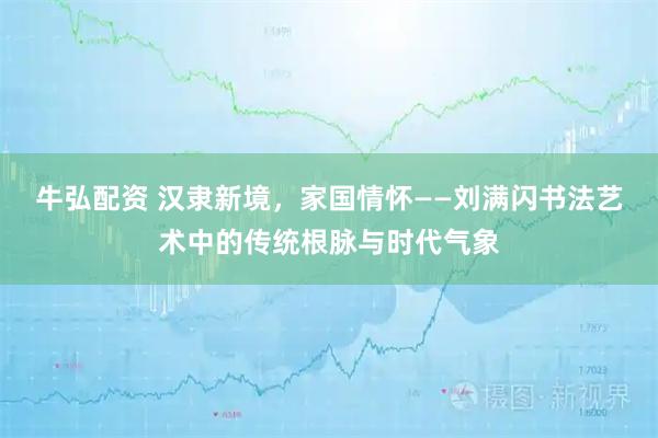 牛弘配资 汉隶新境，家国情怀——刘满闪书法艺术中的传统根脉与时代气象