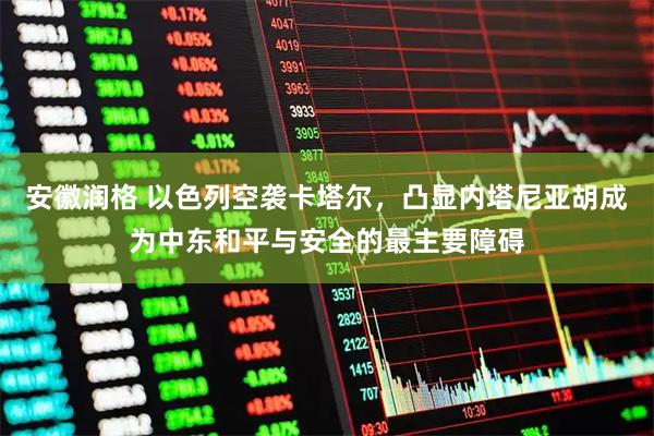 安徽润格 以色列空袭卡塔尔，凸显内塔尼亚胡成为中东和平与安全的最主要障碍