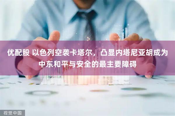 优配股 以色列空袭卡塔尔，凸显内塔尼亚胡成为中东和平与安全的最主要障碍
