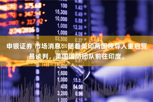 申银证券 市场消息：随着美印两国领导人重启贸易谈判，美国国防团队前往印度。