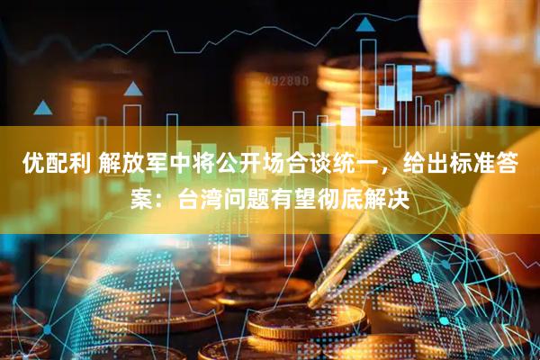 优配利 解放军中将公开场合谈统一，给出标准答案：台湾问题有望彻底解决