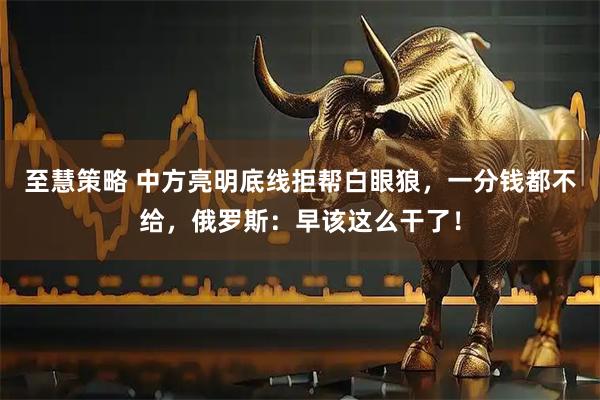 至慧策略 中方亮明底线拒帮白眼狼，一分钱都不给，俄罗斯：早该这么干了！