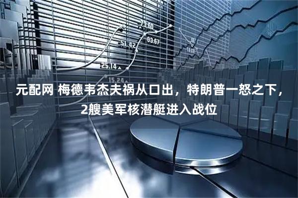 元配网 梅德韦杰夫祸从口出，特朗普一怒之下，2艘美军核潜艇进入战位