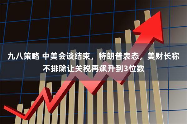 九八策略 中美会谈结束，特朗普表态，美财长称不排除让关税再飙升到3位数