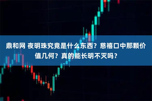 鼎和网 夜明珠究竟是什么东西？慈禧口中那颗价值几何？真的能长明不灭吗？