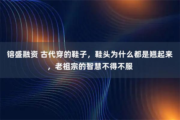 镕盛融资 古代穿的鞋子，鞋头为什么都是翘起来，老祖宗的智慧不得不服
