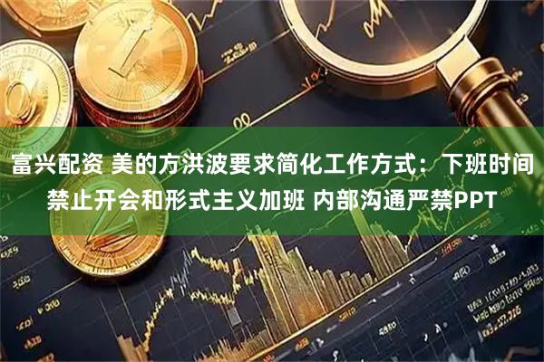 富兴配资 美的方洪波要求简化工作方式：下班时间禁止开会和形式主义加班 内部沟通严禁PPT