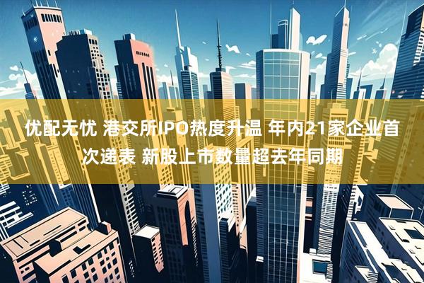 优配无忧 港交所IPO热度升温 年内21家企业首次递表 新股上市数量超去年同期