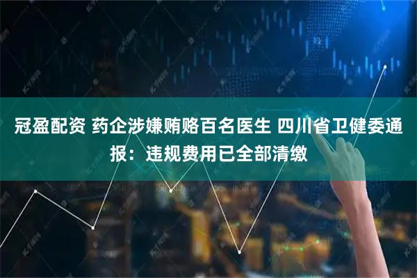 冠盈配资 药企涉嫌贿赂百名医生 四川省卫健委通报：违规费用已全部清缴