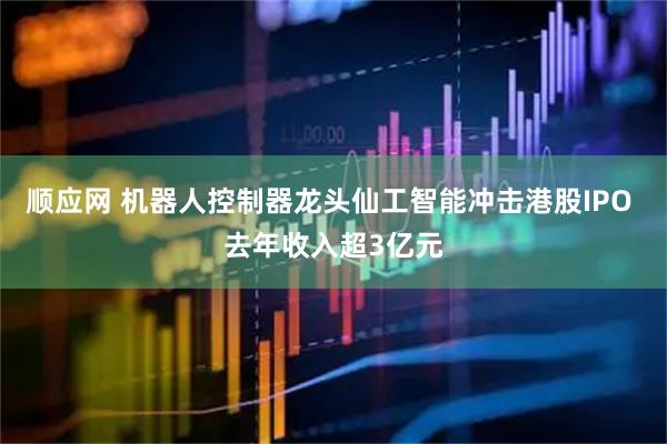 顺应网 机器人控制器龙头仙工智能冲击港股IPO 去年收入超3亿元
