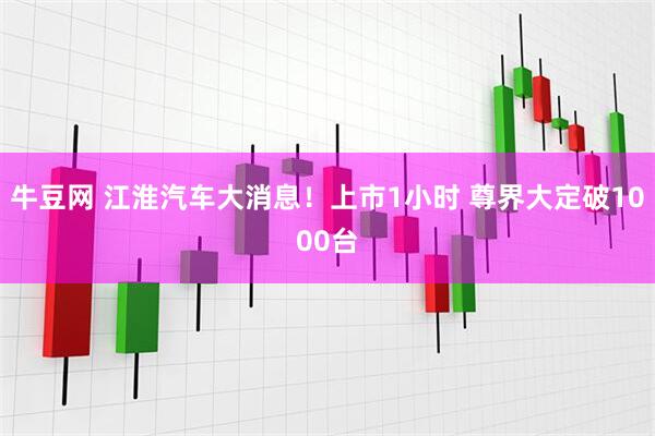 牛豆网 江淮汽车大消息！上市1小时 尊界大定破1000台
