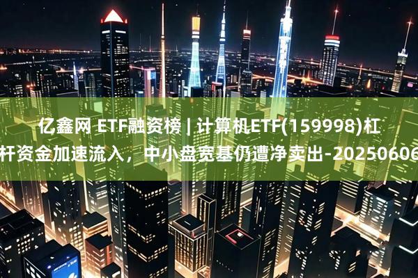 亿鑫网 ETF融资榜 | 计算机ETF(159998)杠杆资金加速流入，中小盘宽基仍遭净卖出-20250606