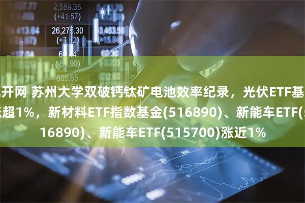 旗开网 苏州大学双破钙钛矿电池效率纪录，光伏ETF基金(516180)早盘涨超1%，新材料ETF指数基金(516890)、新能车ETF(515700)涨近1%
