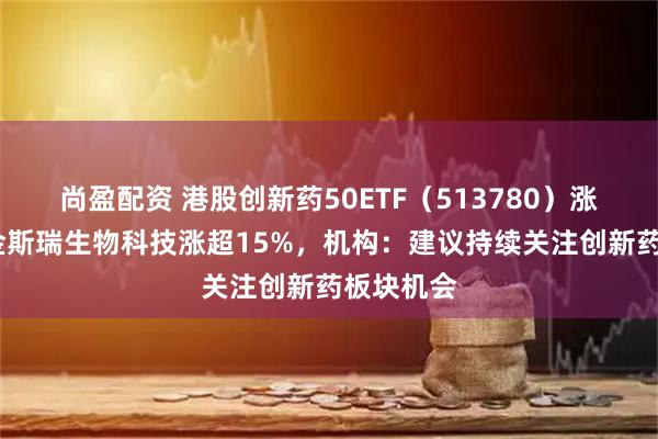 尚盈配资 港股创新药50ETF（513780）涨超5%，金斯瑞生物科技涨超15%，机构：建议持续关注创新药板块机会