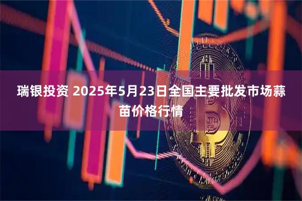 瑞银投资 2025年5月23日全国主要批发市场蒜苗价格行情