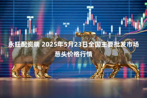永旺配资端 2025年5月23日全国主要批发市场葱头价格行情