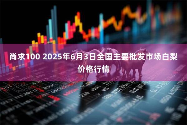尚求100 2025年6月3日全国主要批发市场白梨价格行情