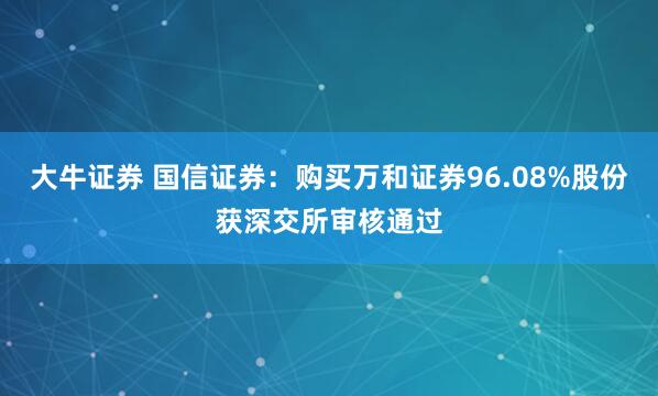 大牛证券 国信证券：购买万和证券96.08%股份获深交所审核通过
