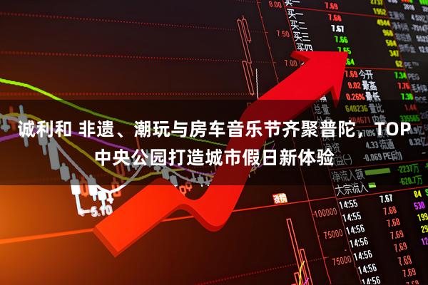 诚利和 非遗、潮玩与房车音乐节齐聚普陀，TOP中央公园打造城市假日新体验