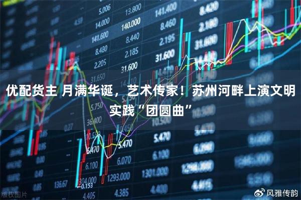 优配货主 月满华诞，艺术传家！苏州河畔上演文明实践“团圆曲”