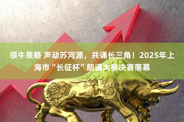 领牛策略 声动苏河源，共诵长三角！2025年上海市“长征杯”朗诵大赛决赛落幕