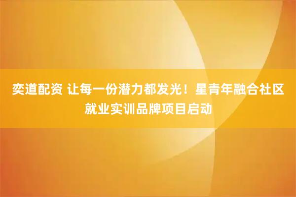 奕道配资 让每一份潜力都发光！星青年融合社区就业实训品牌项目启动