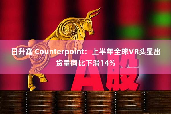 日升鑫 Counterpoint：上半年全球VR头显出货量同比下滑14%