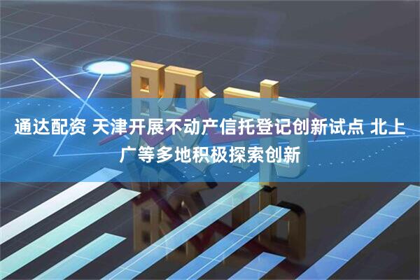 通达配资 天津开展不动产信托登记创新试点 北上广等多地积极探索创新