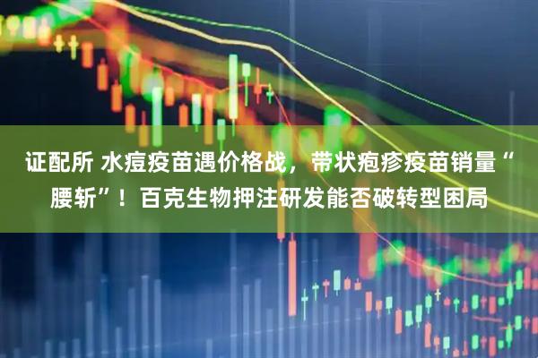 证配所 水痘疫苗遇价格战，带状疱疹疫苗销量“腰斩”！百克生物押注研发能否破转型困局