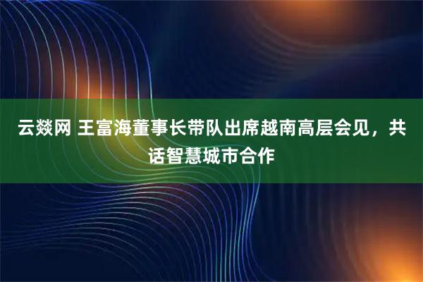 云燚网 王富海董事长带队出席越南高层会见，共话智慧城市合作