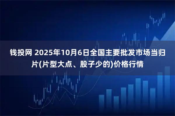 钱投网 2025年10月6日全国主要批发市场当归片(片型大点、股子少的)价格行情