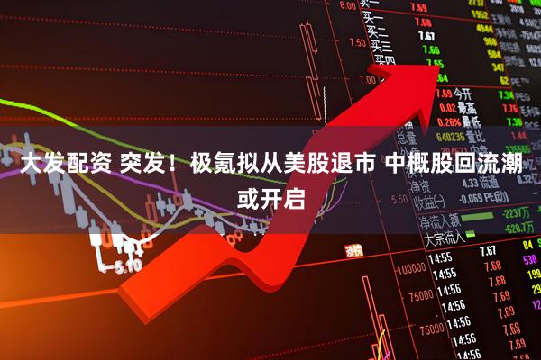 大发配资 突发！极氪拟从美股退市 中概股回流潮或开启