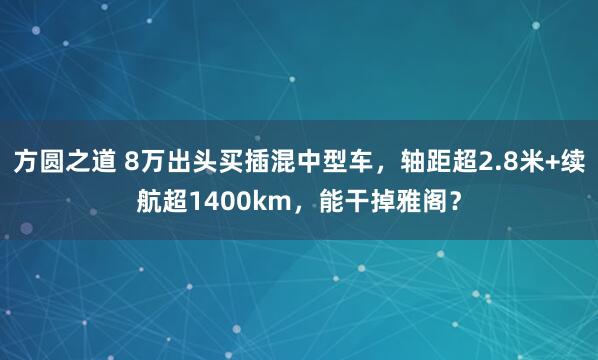 方圆之道 8万出头买插混中型车，轴距超2.8米+续航超1400km，能干掉雅阁？