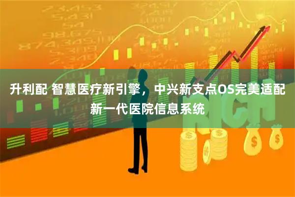 升利配 智慧医疗新引擎，中兴新支点OS完美适配新一代医院信息系统