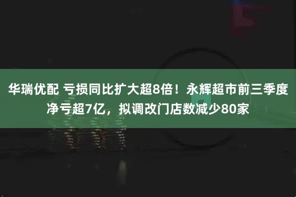 华瑞优配 亏损同比扩大超8倍!永辉超市前三季度净亏超7亿,拟调改门店数减少80家