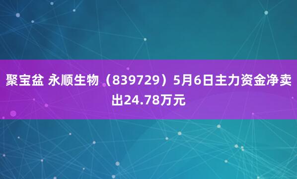 聚宝盆 永顺生物（839729）5月6日主力资金净卖出24.78万元