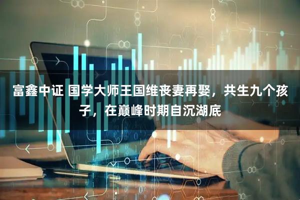 富鑫中证 国学大师王国维丧妻再娶，共生九个孩子，在巅峰时期自沉湖底