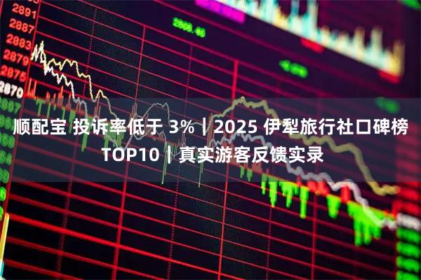 顺配宝 投诉率低于 3%|2025 伊犁旅行社口碑榜 TOP10|真实游客反馈实录