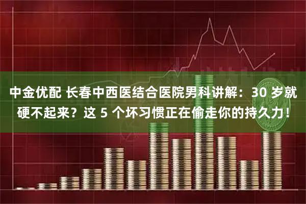 中金优配 长春中西医结合医院男科讲解：30 岁就硬不起来？这 5 个坏习惯正在偷走你的持久力！