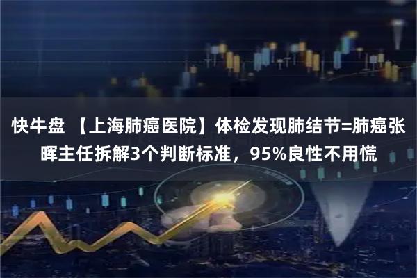 快牛盘 【上海肺癌医院】体检发现肺结节=肺癌张晖主任拆解3个判断标准,95%良性不用慌