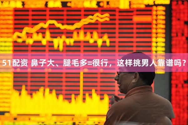 51配资 鼻子大、腿毛多=很行，这样挑男人靠谱吗？