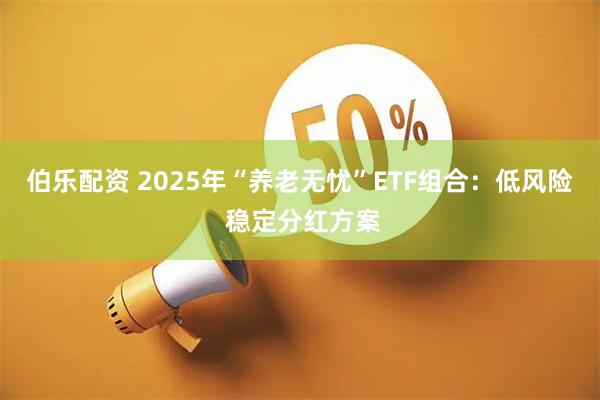 伯乐配资 2025年“养老无忧”ETF组合：低风险 稳定分红方案
