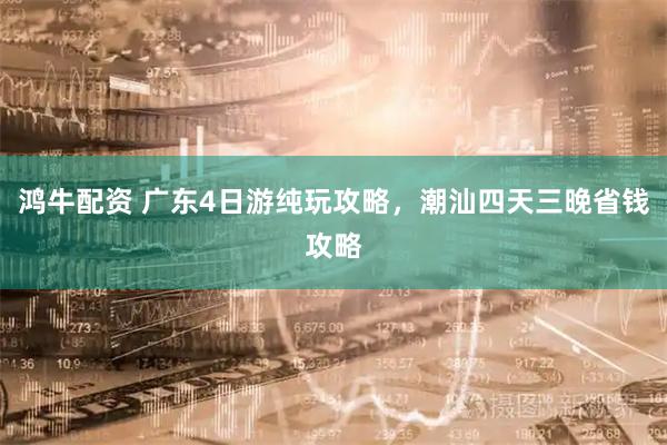 鸿牛配资 广东4日游纯玩攻略,潮汕四天三晚省钱攻略