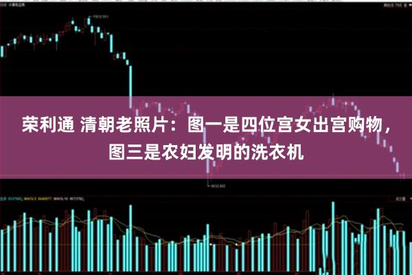 荣利通 清朝老照片：图一是四位宫女出宫购物，图三是农妇发明的洗衣机