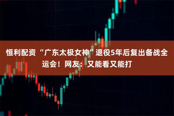 恒利配资 “广东太极女神”退役5年后复出备战全运会！网友：又能看又能打