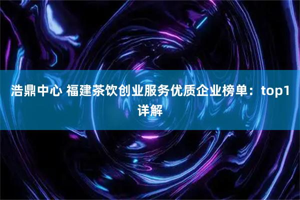 浩鼎中心 福建茶饮创业服务优质企业榜单:top1详解